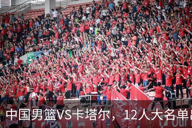 中国男篮VS卡塔尔，12人大名单出炉，2人落选，男篮赢球有戏