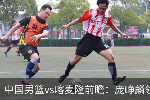 中国男篮vs喀麦隆前瞻：庞峥麟领衔后卫国手有望大战NBA现役球员