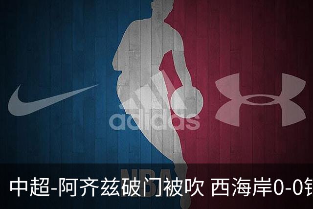 中超-阿齐兹破门被吹 西海岸0-0铜梁龙遭遇两连平