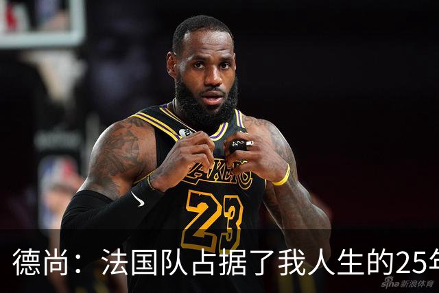 德尚：法国队占据了我人生的25年，这是我经历过的最美好的事
