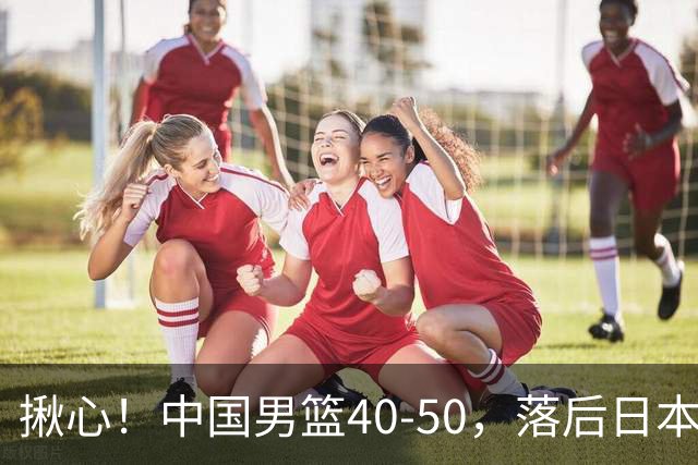 揪心！中国男篮40-50，落后日本男篮十分，老叔用人换人引争议！