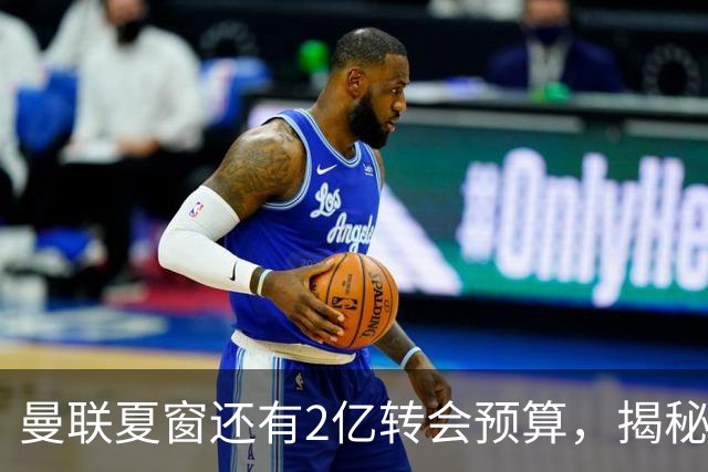 曼联夏窗还有2亿转会预算，揭秘拉爵买人价格上限！恐无新援参与集训