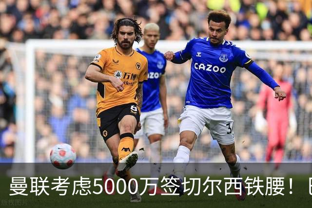 曼联考虑5000万签切尔西铁腰！巴莱巴恐亦被截胡，布莱顿给出具体要价