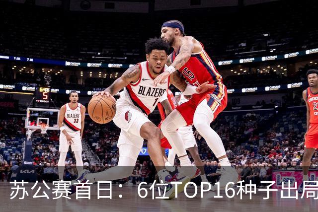 苏公赛首日：6位TOP16种子出局 卫冕冠军惊险过关